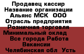 Продавец-кассир › Название организации ­ Альянс-МСК, ООО › Отрасль предприятия ­ Розничная торговля › Минимальный оклад ­ 1 - Все города Работа » Вакансии   . Челябинская обл.,Усть-Катав г.